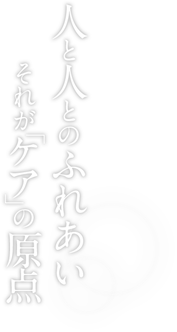 人と人とのふれあい それが「ケア」の原点