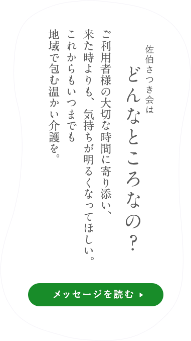 佐伯さつき会はどんなところなの？自然豊かな廿日市という「ふるさと」で、やすらぎに満ちた毎日を過ごしてほしいという思いから、利用者さまの意志を尊重した声かけやサービスを心がけています。